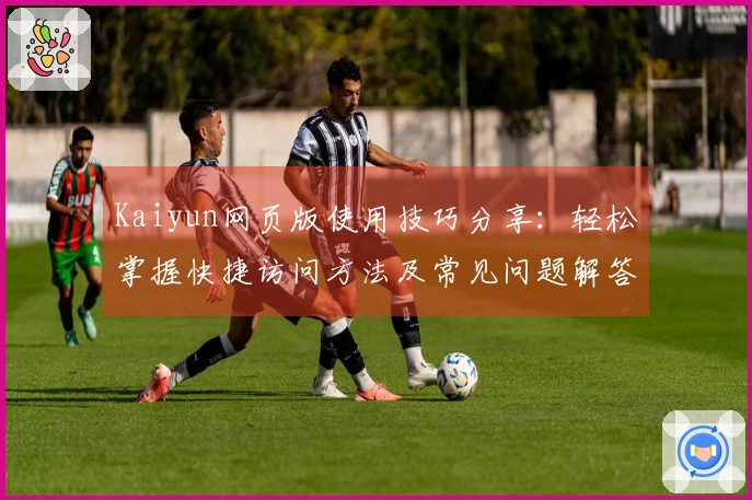 Kaiyun网页版使用技巧分享：轻松掌握快捷访问方法及常见问题解答合集