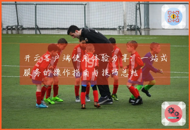 开云客户端使用体验分享：一站式服务的操作指南与技巧总结