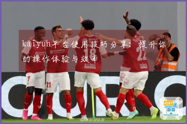 kaiyun平台使用技巧分享：提升你的操作体验与效率